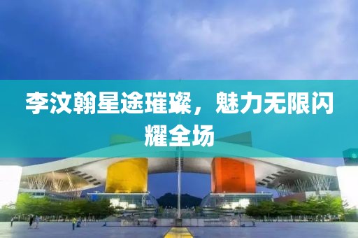 李汶翰星途璀璨，魅力无限闪耀全场