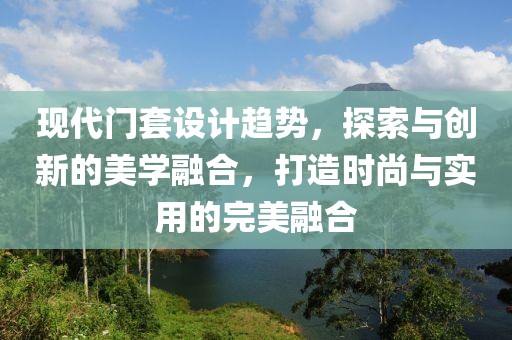 现代门套设计趋势，探索与创新的美学融合，打造时尚与实用的完美融合