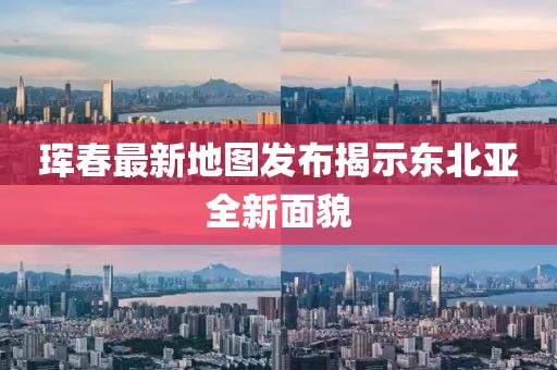 珲春最新地图发布揭示东北亚全新面貌