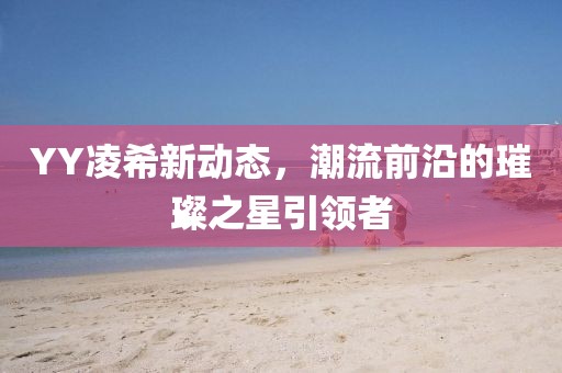 YY凌希新动态，潮流前沿的璀璨之星引领者