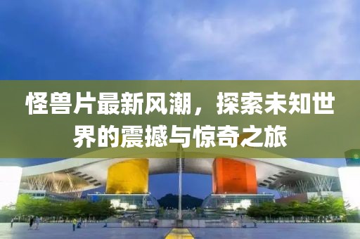 怪兽片最新风潮，探索未知世界的震撼与惊奇之旅