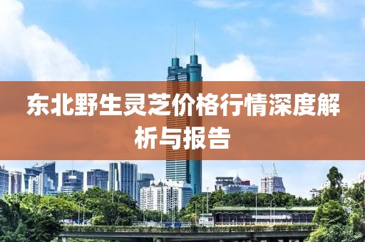 东北野生灵芝价格行情深度解析与报告
