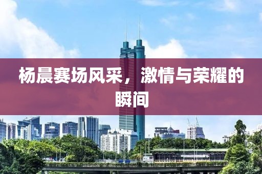 杨晨赛场风采，激情与荣耀的瞬间