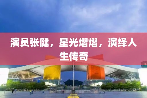 演员张健，星光熠熠，演绎人生传奇