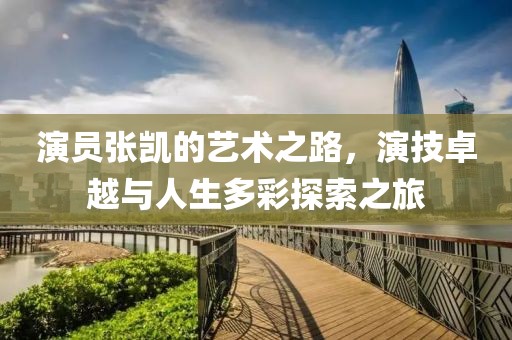 演员张凯的艺术之路，演技卓越与人生多彩探索之旅