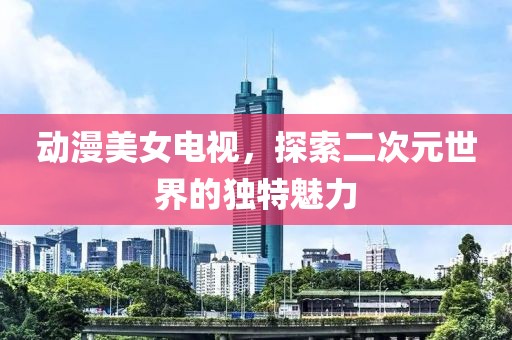 动漫美女电视，探索二次元世界的独特魅力