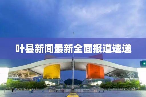 叶县新闻最新全面报道速递