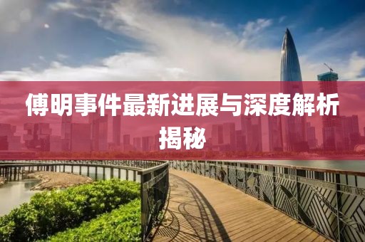 傅明事件最新进展与深度解析揭秘