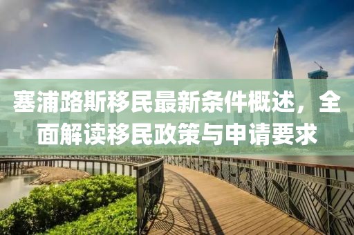 塞浦路斯移民最新条件概述，全面解读移民政策与申请要求