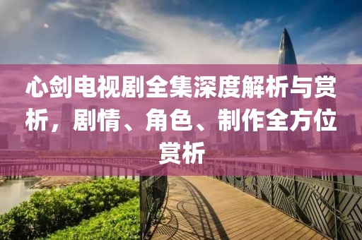 心剑电视剧全集深度解析与赏析，剧情、角色、制作全方位赏析