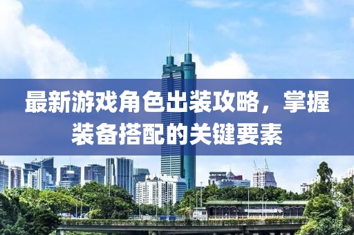 最新游戏角色出装攻略，掌握装备搭配的关键要素