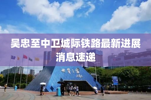 吴忠至中卫城际铁路最新进展消息速递