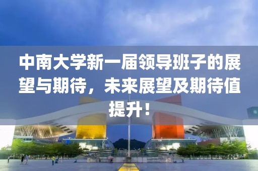中南大学新一届领导班子的展望与期待，未来展望及期待值提升！