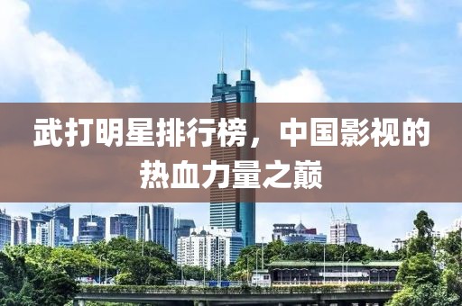 武打明星排行榜，中国影视的热血力量之巅