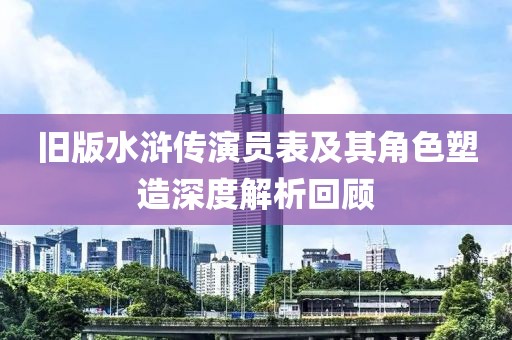 旧版水浒传演员表及其角色塑造深度解析回顾