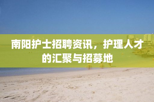 南阳护士招聘资讯，护理人才的汇聚与招募地