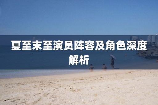 夏至末至演员阵容及角色深度解析
