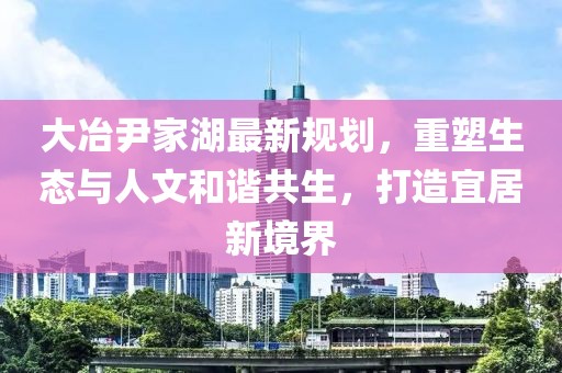 大冶尹家湖最新规划，重塑生态与人文和谐共生，打造宜居新境界