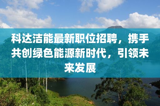 科达洁能最新职位招聘，携手共创绿色能源新时代，引领未来发展