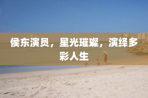 侯东演员，星光璀璨，演绎多彩人生