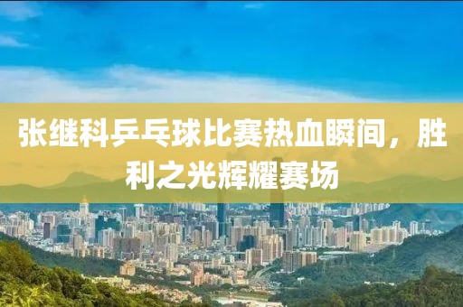 张继科乒乓球比赛热血瞬间，胜利之光辉耀赛场