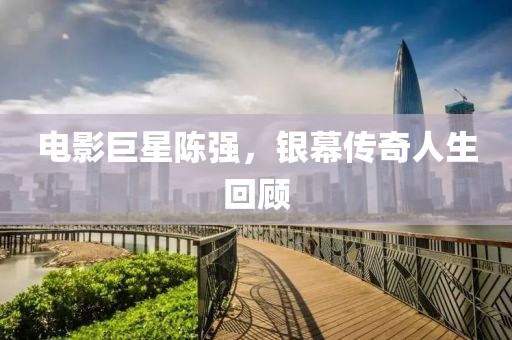 电影巨星陈强，银幕传奇人生回顾