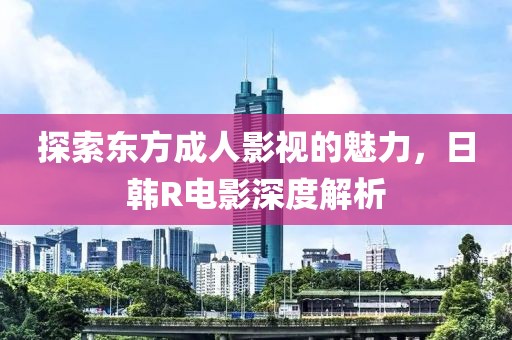 探索东方成人影视的魅力，日韩R电影深度解析