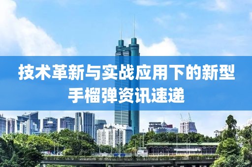 技术革新与实战应用下的新型手榴弹资讯速递