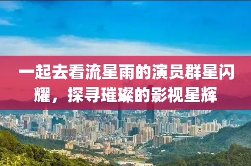 一起去看流星雨的演员群星闪耀，探寻璀璨的影视星辉