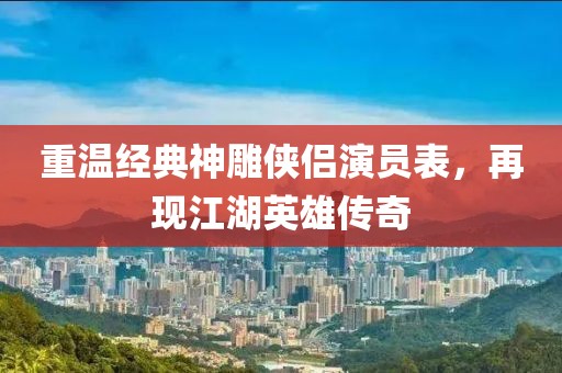 重温经典神雕侠侣演员表，再现江湖英雄传奇
