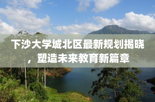 下沙大学城北区最新规划揭晓，塑造未来教育新篇章