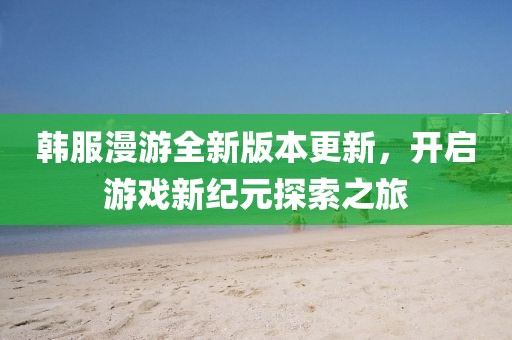 韩服漫游全新版本更新，开启游戏新纪元探索之旅