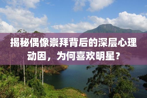 揭秘偶像崇拜背后的深层心理动因，为何喜欢明星？