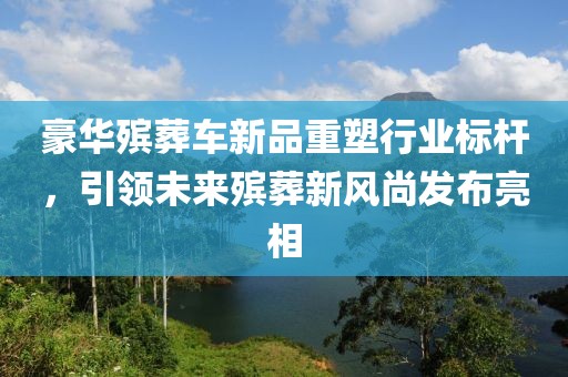 豪华殡葬车新品重塑行业标杆，引领未来殡葬新风尚发布亮相