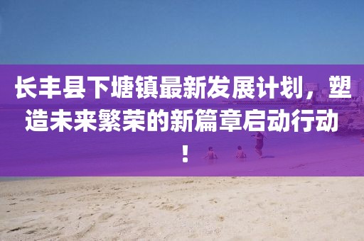 长丰县下塘镇最新发展计划，塑造未来繁荣的新篇章启动行动！