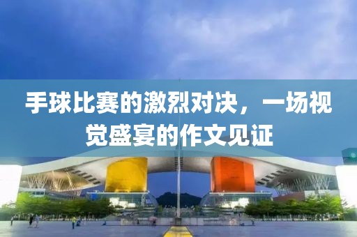 手球比赛的激烈对决，一场视觉盛宴的作文见证