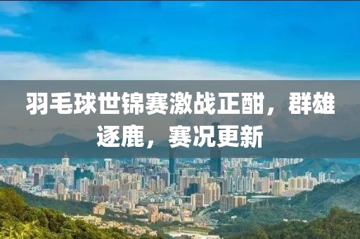 羽毛球世锦赛激战正酣，群雄逐鹿，赛况更新