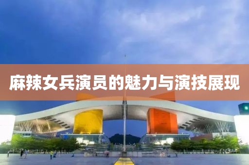 麻辣女兵演员的魅力与演技展现