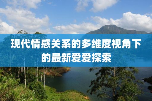 现代情感关系的多维度视角下的最新爱爱探索