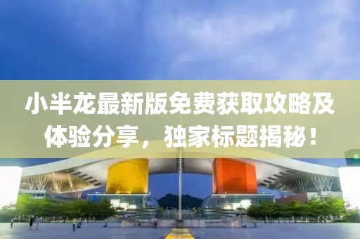 小半龙最新版免费获取攻略及体验分享，独家标题揭秘！