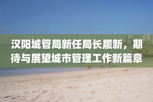汉阳城管局新任局长履新，期待与展望城市管理工作新篇章
