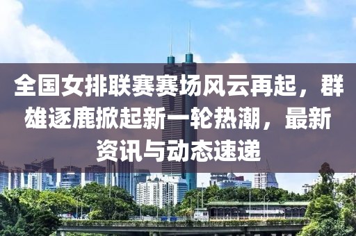 全国女排联赛赛场风云再起，群雄逐鹿掀起新一轮热潮，最新资讯与动态速递