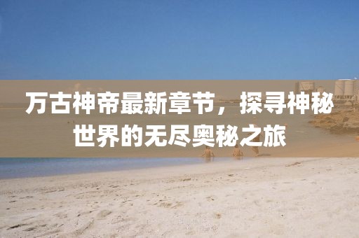 万古神帝最新章节，探寻神秘世界的无尽奥秘之旅