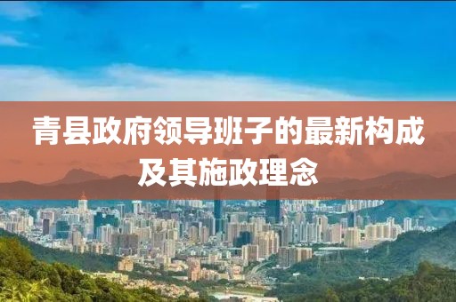 青县政府领导班子的最新构成及其施政理念