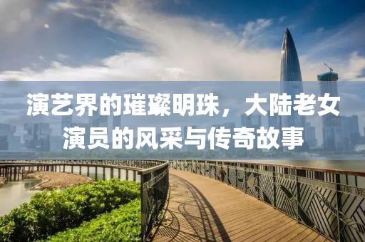 演艺界的璀璨明珠，大陆老女演员的风采与传奇故事