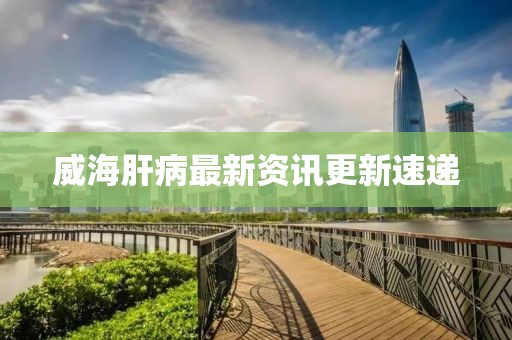 威海肝病最新资讯更新速递