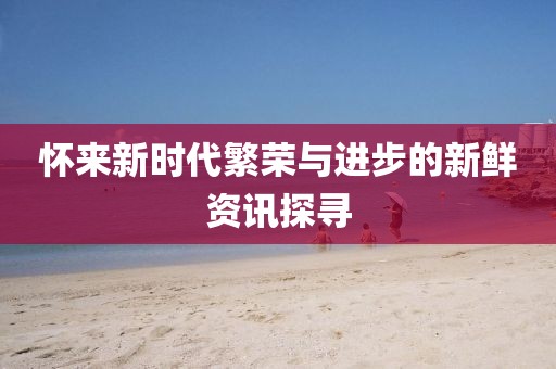 怀来新时代繁荣与进步的新鲜资讯探寻
