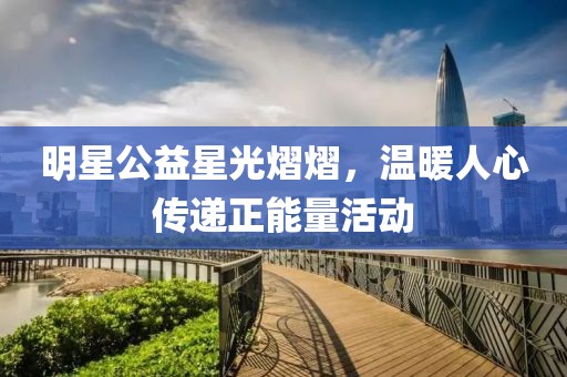 明星公益星光熠熠，温暖人心传递正能量活动