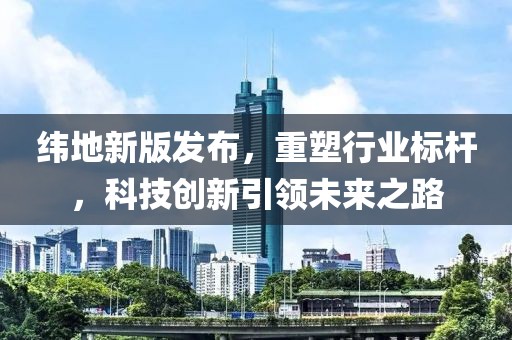 纬地新版发布，重塑行业标杆，科技创新引领未来之路