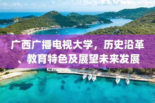 广西广播电视大学，历史沿革、教育特色及展望未来发展